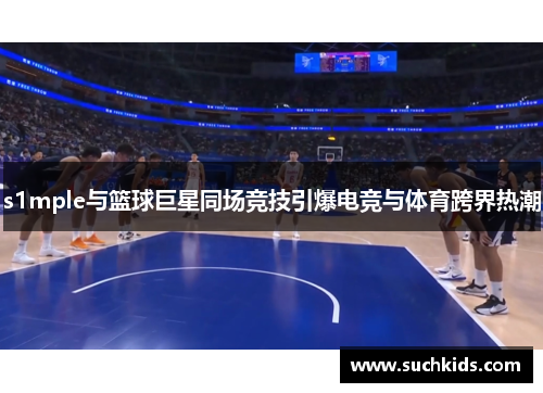 s1mple与篮球巨星同场竞技引爆电竞与体育跨界热潮